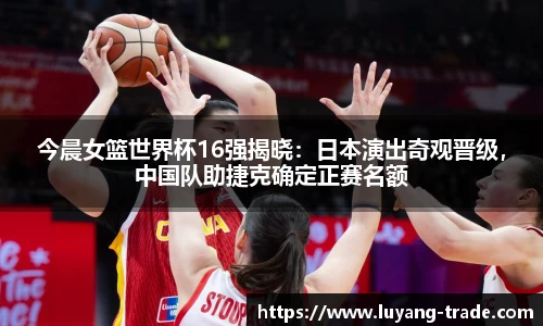 今晨女篮世界杯16强揭晓：日本演出奇观晋级，中国队助捷克确定正赛名额
